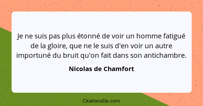 Je ne suis pas plus étonné de voir un homme fatigué de la gloire, que ne le suis d'en voir un autre importuné du bruit qu'on fai... - Nicolas de Chamfort