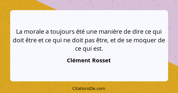 La morale a toujours été une manière de dire ce qui doit être et ce qui ne doit pas être, et de se moquer de ce qui est.... - Clément Rosset