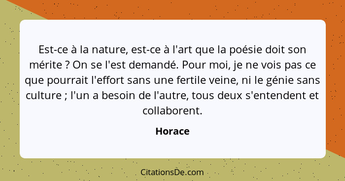 Est-ce à la nature, est-ce à l'art que la poésie doit son mérite ? On se l'est demandé. Pour moi, je ne vois pas ce que pourrait l'effor... - Horace