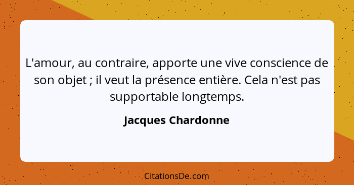 L'amour, au contraire, apporte une vive conscience de son objet ; il veut la présence entière. Cela n'est pas supportable lon... - Jacques Chardonne