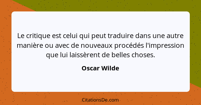 Le critique est celui qui peut traduire dans une autre manière ou avec de nouveaux procédés l'impression que lui laissèrent de belles ch... - Oscar Wilde