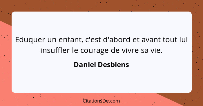 Eduquer un enfant, c'est d'abord et avant tout lui insuffler le courage de vivre sa vie.... - Daniel Desbiens