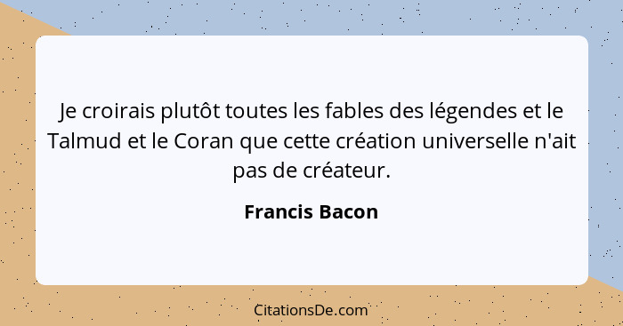 Je croirais plutôt toutes les fables des légendes et le Talmud et le Coran que cette création universelle n'ait pas de créateur.... - Francis Bacon