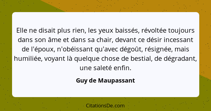 Elle ne disait plus rien, les yeux baissés, révoltée toujours dans son âme et dans sa chair, devant ce désir incessant de l'époux,... - Guy de Maupassant