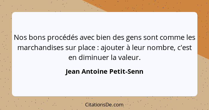 Nos bons procédés avec bien des gens sont comme les marchandises sur place : ajouter à leur nombre, c'est en diminuer l... - Jean Antoine Petit-Senn
