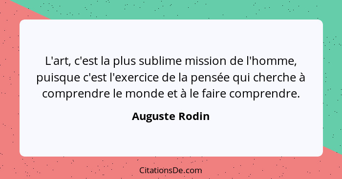 L'art, c'est la plus sublime mission de l'homme, puisque c'est l'exercice de la pensée qui cherche à comprendre le monde et à le faire... - Auguste Rodin