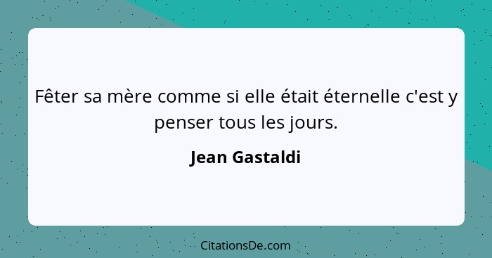 Fêter sa mère comme si elle était éternelle c'est y penser tous les jours.... - Jean Gastaldi