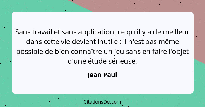 Sans travail et sans application, ce qu'il y a de meilleur dans cette vie devient inutile ; il n'est pas même possible de bien connaî... - Jean Paul