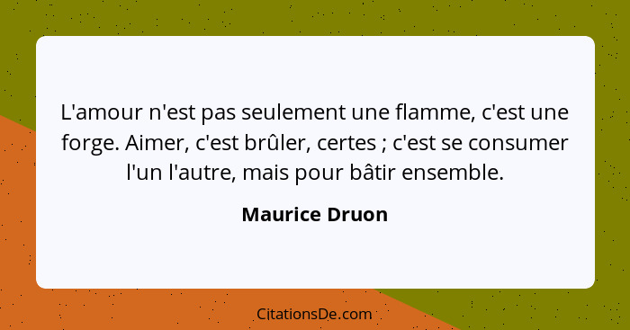 L'amour n'est pas seulement une flamme, c'est une forge. Aimer, c'est brûler, certes ; c'est se consumer l'un l'autre, mais pour... - Maurice Druon