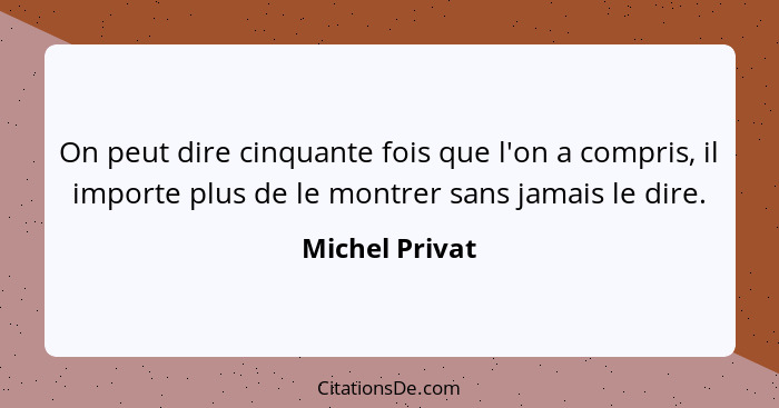 On peut dire cinquante fois que l'on a compris, il importe plus de le montrer sans jamais le dire.... - Michel Privat