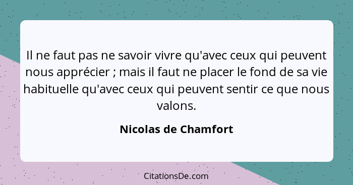 Il ne faut pas ne savoir vivre qu'avec ceux qui peuvent nous apprécier ; mais il faut ne placer le fond de sa vie habituell... - Nicolas de Chamfort