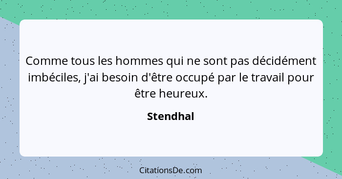 Comme tous les hommes qui ne sont pas décidément imbéciles, j'ai besoin d'être occupé par le travail pour être heureux.... - Stendhal