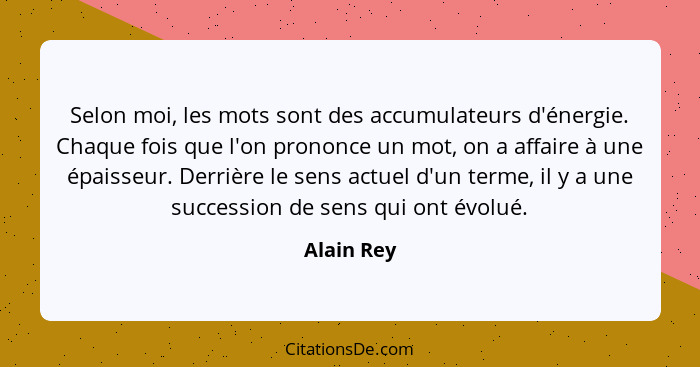 Selon moi, les mots sont des accumulateurs d'énergie. Chaque fois que l'on prononce un mot, on a affaire à une épaisseur. Derrière le sens... - Alain Rey