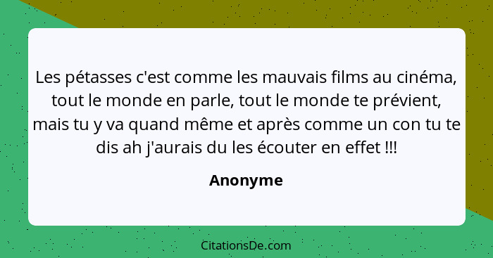 Les pétasses c'est comme les mauvais films au cinéma, tout le monde en parle, tout le monde te prévient, mais tu y va quand même et après co... - Anonyme