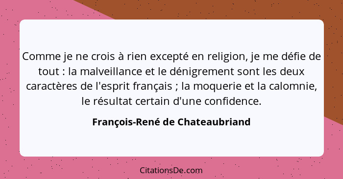 Comme je ne crois à rien excepté en religion, je me défie de tout : la malveillance et le dénigrement sont les d... - François-René de Chateaubriand