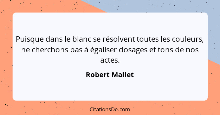 Puisque dans le blanc se résolvent toutes les couleurs, ne cherchons pas à égaliser dosages et tons de nos actes.... - Robert Mallet