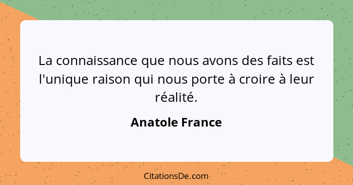 La connaissance que nous avons des faits est l'unique raison qui nous porte à croire à leur réalité.... - Anatole France
