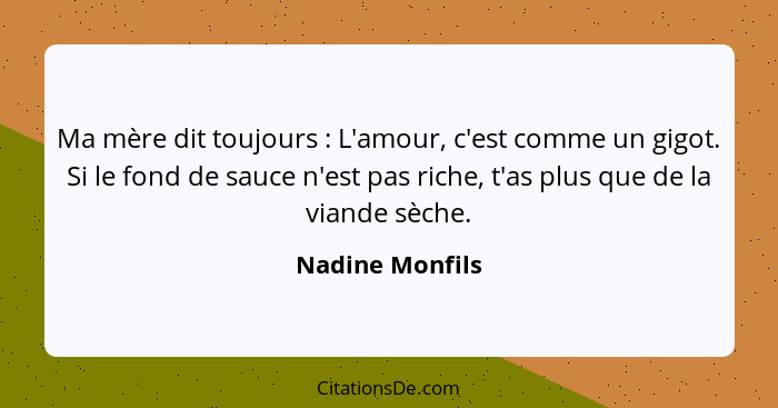 Ma mère dit toujours : L'amour, c'est comme un gigot. Si le fond de sauce n'est pas riche, t'as plus que de la viande sèche.... - Nadine Monfils