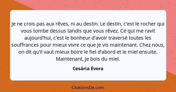 Je ne crois pas aux rêves, ni au destin. Le destin, c'est le rocher qui vous tombe dessus tandis que vous rêvez. Ce qui me ravit aujou... - Cesária Évora