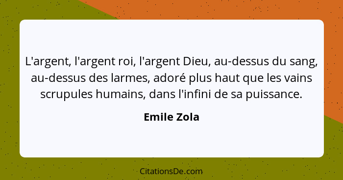 L'argent, l'argent roi, l'argent Dieu, au-dessus du sang, au-dessus des larmes, adoré plus haut que les vains scrupules humains, dans l'i... - Emile Zola