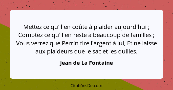 Mettez ce qu'il en coûte à plaider aujourd'hui ; Comptez ce qu'il en reste à beaucoup de familles ; Vous verrez que Pe... - Jean de La Fontaine