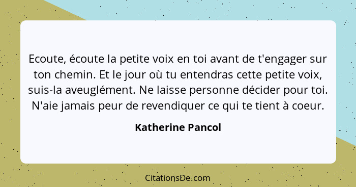 Ecoute, écoute la petite voix en toi avant de t'engager sur ton chemin. Et le jour où tu entendras cette petite voix, suis-la aveug... - Katherine Pancol