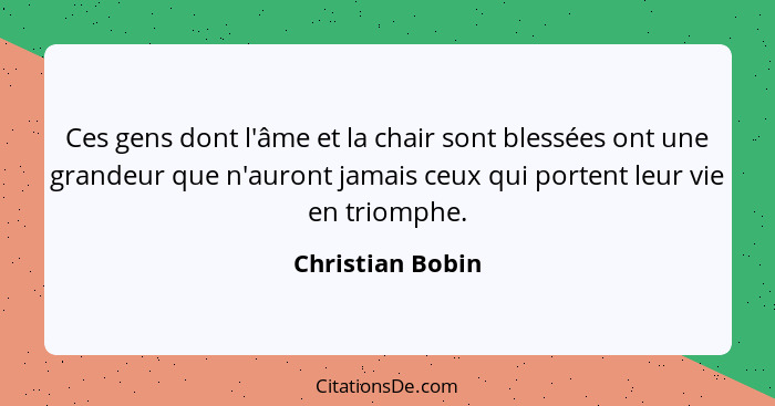 Ces gens dont l'âme et la chair sont blessées ont une grandeur que n'auront jamais ceux qui portent leur vie en triomphe.... - Christian Bobin