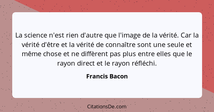 La science n'est rien d'autre que l'image de la vérité. Car la vérité d'être et la vérité de connaître sont une seule et même chose et... - Francis Bacon