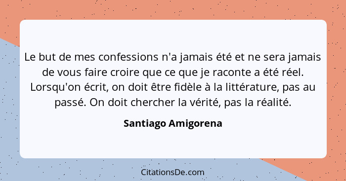 Le but de mes confessions n'a jamais été et ne sera jamais de vous faire croire que ce que je raconte a été réel. Lorsqu'on écrit... - Santiago Amigorena