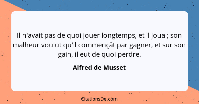 Il n'avait pas de quoi jouer longtemps, et il joua ; son malheur voulut qu'il commençât par gagner, et sur son gain, il eut de... - Alfred de Musset