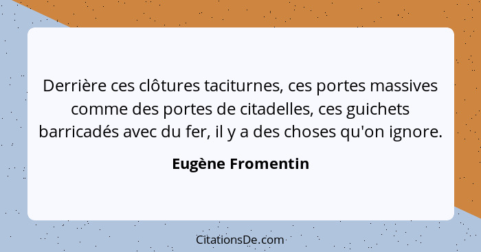 Derrière ces clôtures taciturnes, ces portes massives comme des portes de citadelles, ces guichets barricadés avec du fer, il y a d... - Eugène Fromentin