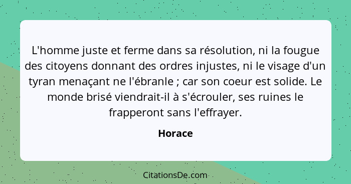 L'homme juste et ferme dans sa résolution, ni la fougue des citoyens donnant des ordres injustes, ni le visage d'un tyran menaçant ne l'ébran... - Horace