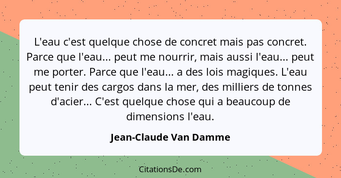 L'eau c'est quelque chose de concret mais pas concret. Parce que l'eau... peut me nourrir, mais aussi l'eau... peut me porter.... - Jean-Claude Van Damme