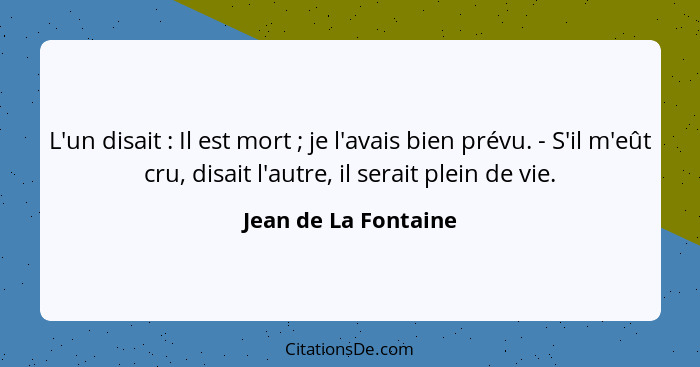 L'un disait : Il est mort ; je l'avais bien prévu. - S'il m'eût cru, disait l'autre, il serait plein de vie.... - Jean de La Fontaine