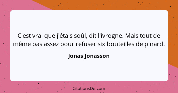 C'est vrai que j'étais soûl, dit l'ivrogne. Mais tout de même pas assez pour refuser six bouteilles de pinard.... - Jonas Jonasson