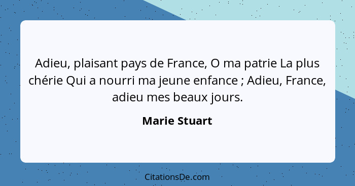 Adieu, plaisant pays de France, O ma patrie La plus chérie Qui a nourri ma jeune enfance ; Adieu, France, adieu mes beaux jours.... - Marie Stuart