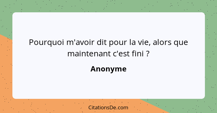 Pourquoi m'avoir dit pour la vie, alors que maintenant c'est fini ?... - Anonyme