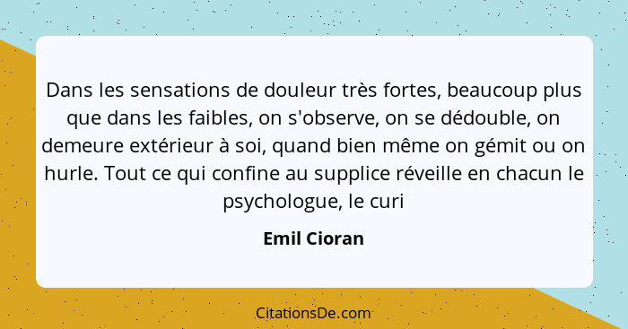 Dans les sensations de douleur très fortes, beaucoup plus que dans les faibles, on s'observe, on se dédouble, on demeure extérieur à soi... - Emil Cioran