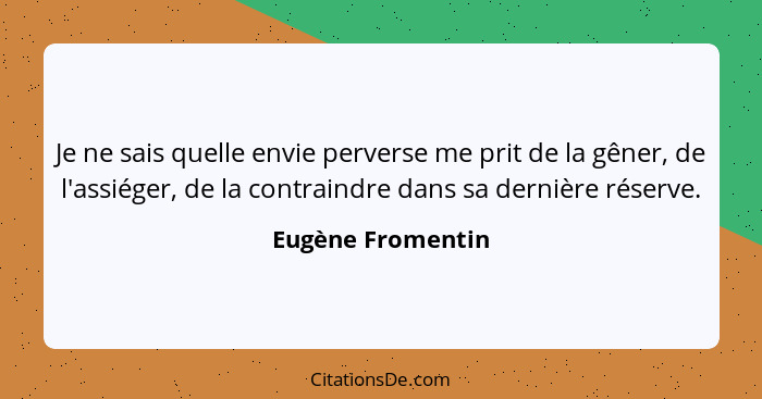 Je ne sais quelle envie perverse me prit de la gêner, de l'assiéger, de la contraindre dans sa dernière réserve.... - Eugène Fromentin