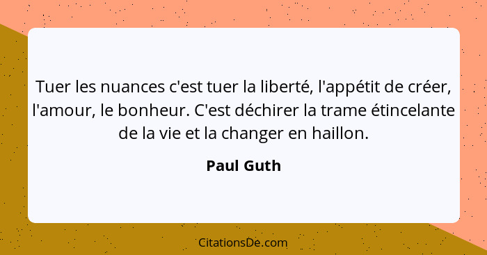 Tuer les nuances c'est tuer la liberté, l'appétit de créer, l'amour, le bonheur. C'est déchirer la trame étincelante de la vie et la chang... - Paul Guth