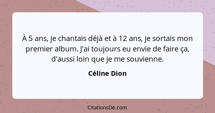 À 5 ans, je chantais déjà et à 12 ans, je sortais mon premier album. J'ai toujours eu envie de faire ça, d'aussi loin que je me souvienn... - Céline Dion