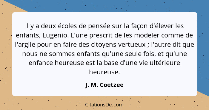 Il y a deux écoles de pensée sur la façon d'élever les enfants, Eugenio. L'une prescrit de les modeler comme de l'argile pour en faire... - J. M. Coetzee