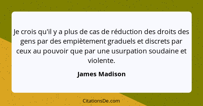 Je crois qu'il y a plus de cas de réduction des droits des gens par des empiètement graduels et discrets par ceux au pouvoir que par u... - James Madison