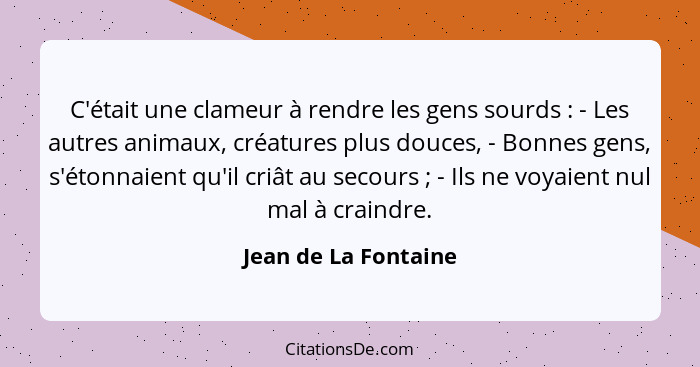 C'était une clameur à rendre les gens sourds : - Les autres animaux, créatures plus douces, - Bonnes gens, s'étonnaient qu'... - Jean de La Fontaine