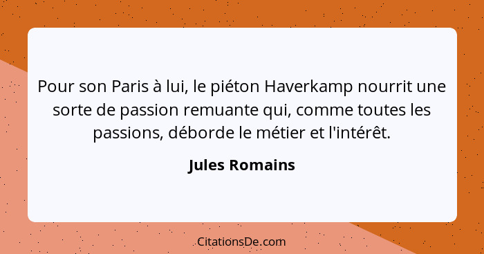 Pour son Paris à lui, le piéton Haverkamp nourrit une sorte de passion remuante qui, comme toutes les passions, déborde le métier et l... - Jules Romains