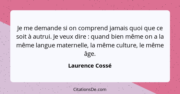 Je me demande si on comprend jamais quoi que ce soit à autrui. Je veux dire : quand bien même on a la même langue maternelle, la... - Laurence Cossé