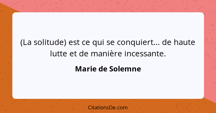 (La solitude) est ce qui se conquiert... de haute lutte et de manière incessante.... - Marie de Solemne