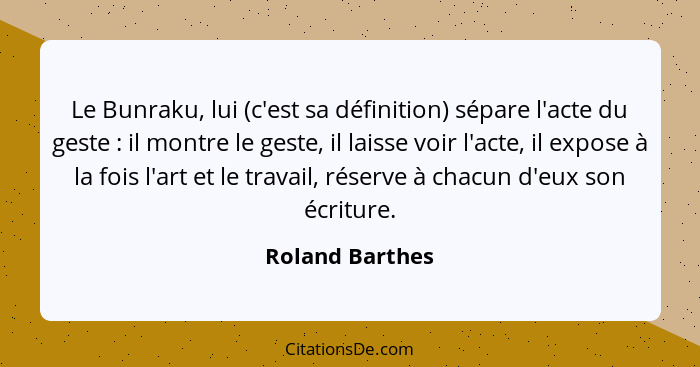 Le Bunraku, lui (c'est sa définition) sépare l'acte du geste : il montre le geste, il laisse voir l'acte, il expose à la fois l'... - Roland Barthes