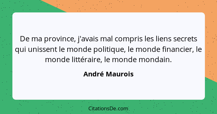 De ma province, j'avais mal compris les liens secrets qui unissent le monde politique, le monde financier, le monde littéraire, le mon... - André Maurois