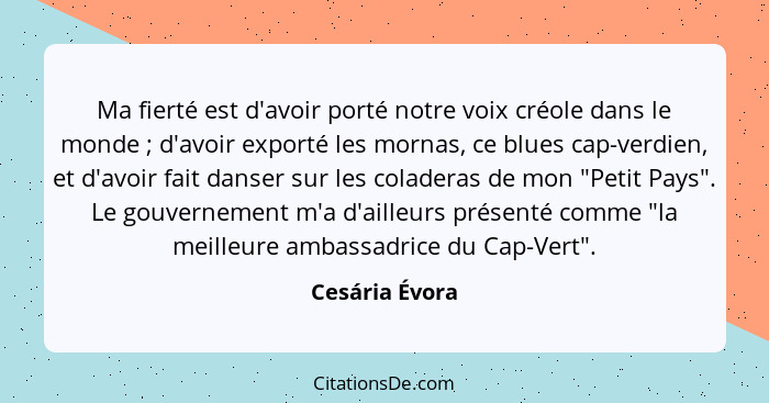 Ma fierté est d'avoir porté notre voix créole dans le monde ; d'avoir exporté les mornas, ce blues cap-verdien, et d'avoir fait d... - Cesária Évora